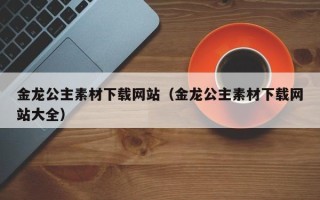 临猗金龙公主素材下载网站（金龙公主素材下载网站大全）