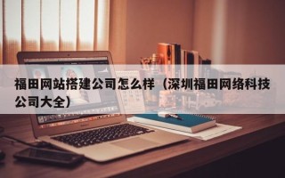临猗福田网站搭建公司怎么样（深圳福田网络科技公司大全）