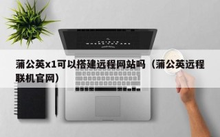 临猗蒲公英x1可以搭建远程网站吗（蒲公英远程联机官网）